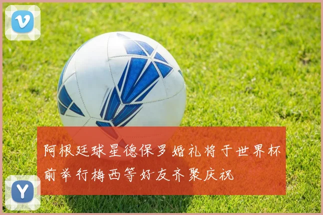 阿根廷球星德保罗婚礼将于世界杯前举行梅西等好友齐聚庆祝