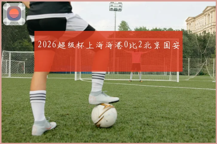 2026超级杯上海海港0比2北京国安