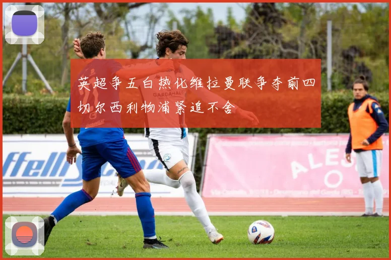 英超争五白热化维拉曼联争夺前四切尔西利物浦紧追不舍