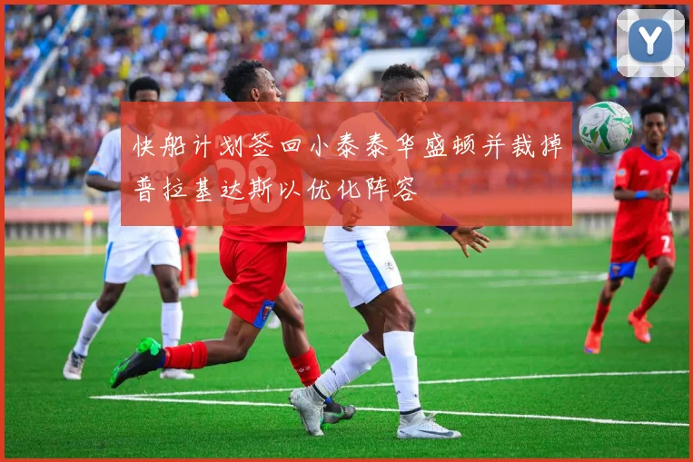 快船计划签回小泰泰华盛顿并裁掉普拉基达斯以优化阵容
