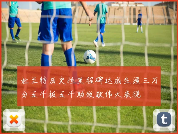 杜兰特历史性里程碑达成生涯三万分五千板五千助致敬伟大表现