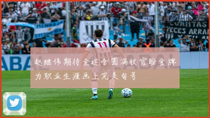 赵继伟期待全运会圆满收官盼金牌为职业生涯画上完美句号