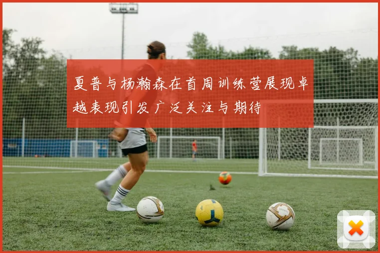 夏普与杨瀚森在首周训练营展现卓越表现引发广泛关注与期待