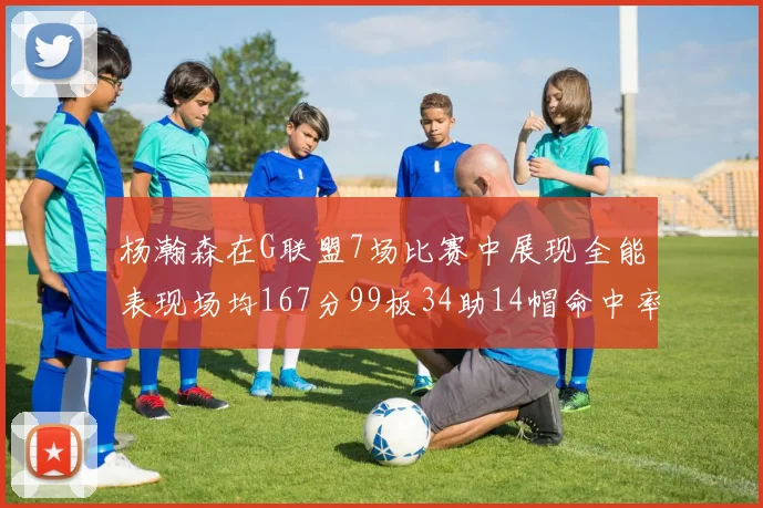 杨瀚森在G联盟7场比赛中展现全能表现场均167分99板34助14帽命中率超五成