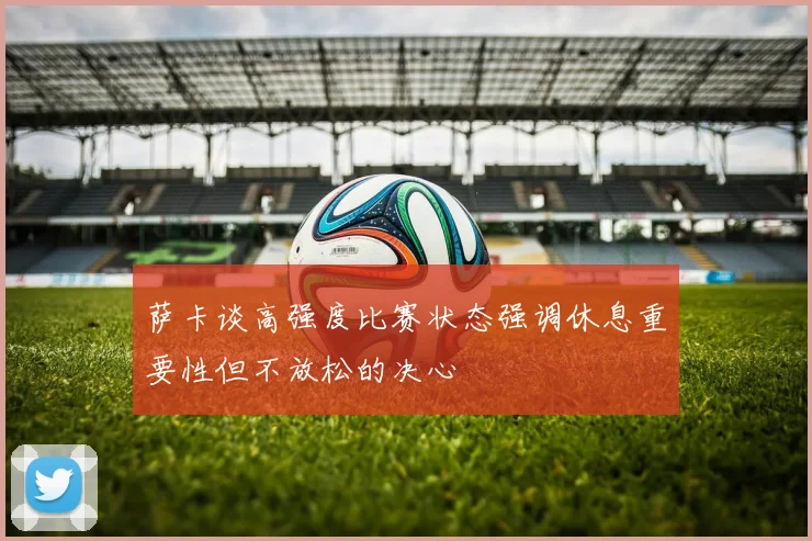 萨卡谈高强度比赛状态强调休息重要性但不放松的决心