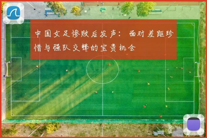 中国女足惨败后发声：面对差距珍惜与强队交锋的宝贵机会