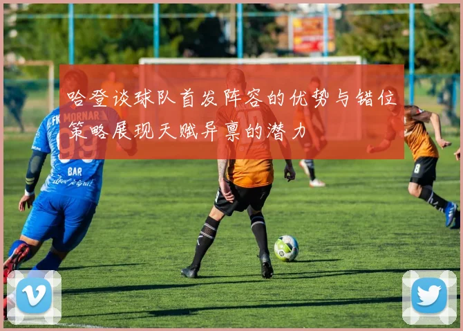 哈登谈球队首发阵容的优势与错位策略展现天赋异禀的潜力