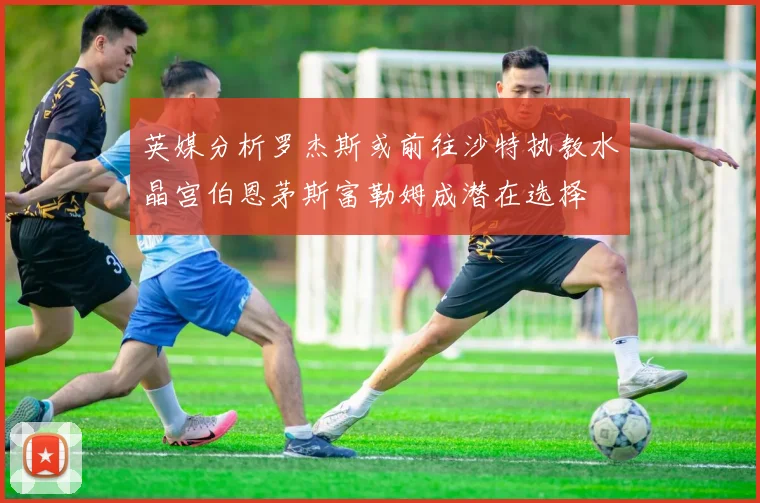 英媒分析罗杰斯或前往沙特执教水晶宫伯恩茅斯富勒姆成潜在选择