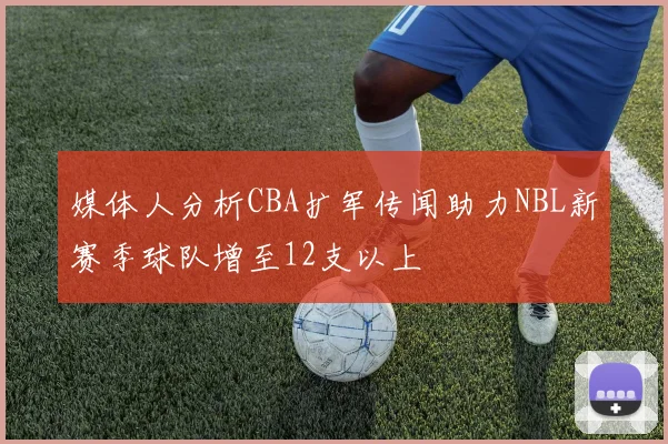 媒体人分析CBA扩军传闻助力NBL新赛季球队增至12支以上