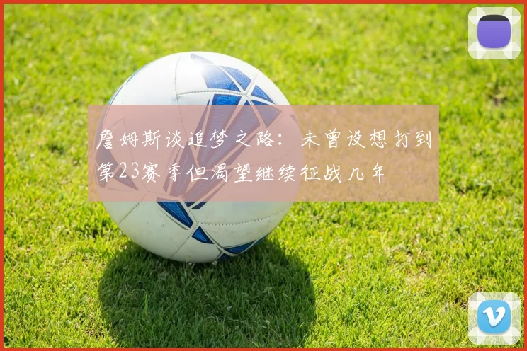 詹姆斯谈追梦之路：未曾设想打到第23赛季但渴望继续征战几年