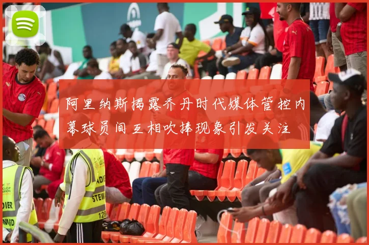 阿里纳斯揭露乔丹时代媒体管控内幕球员间互相吹捧现象引发关注