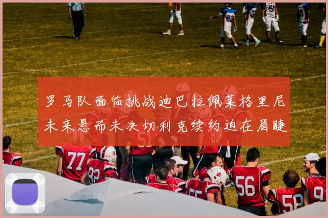 罗马队面临挑战迪巴拉佩莱格里尼未来悬而未决切利克续约迫在眉睫