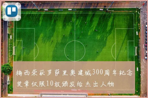梅西荣获罗萨里奥建城300周年纪念奖章仅限10枚颁发给杰出人物