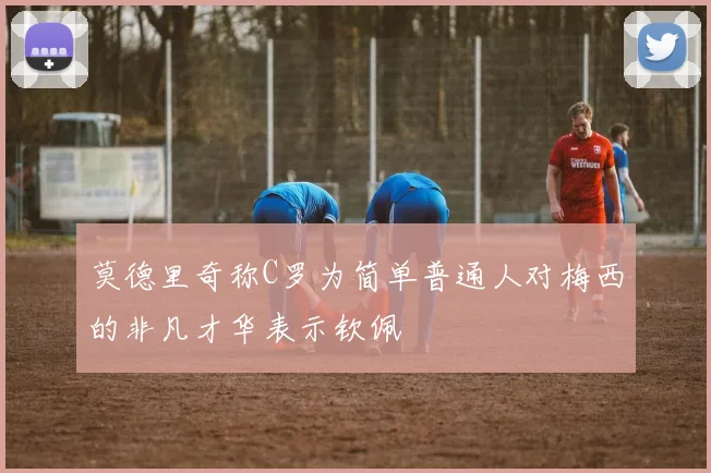 莫德里奇称C罗为简单普通人对梅西的非凡才华表示钦佩