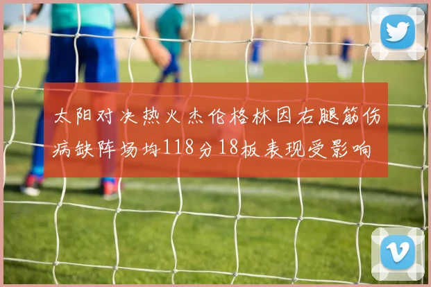 太阳对决热火杰伦格林因右腿筋伤病缺阵场均118分18板表现受影响