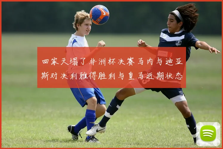 回家天塌了非洲杯决赛马内与迪亚斯对决利雅得胜利与皇马近期状态堪忧