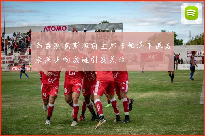 乌兹别克斯坦前主帅卡帕泽下课后未来去向成谜引发关注