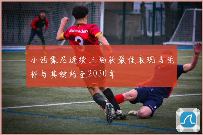 小西蒙尼连续三场获最佳表现马竞将与其续约至2030年