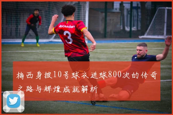 梅西身披10号球衣进球800次的传奇之路与辉煌成就解析