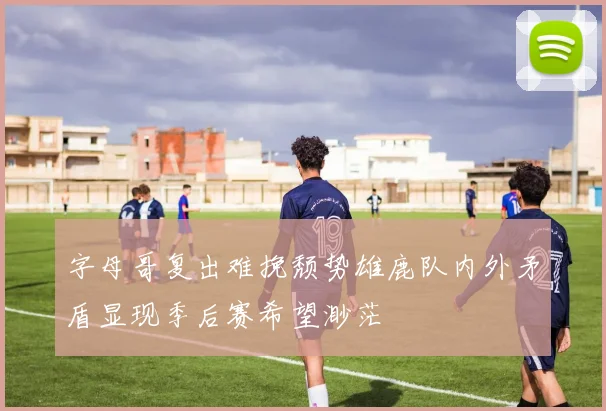 字母哥复出难挽颓势雄鹿队内外矛盾显现季后赛希望渺茫