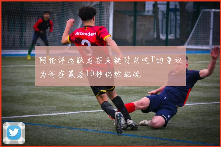 阿伦评论狄龙在关键时刻吃T的争议为何在最后10秒仍然犯规