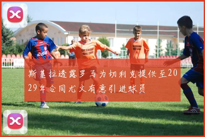 斯基拉透露罗马为切利克提供至2029年合同尤文有意引进球员