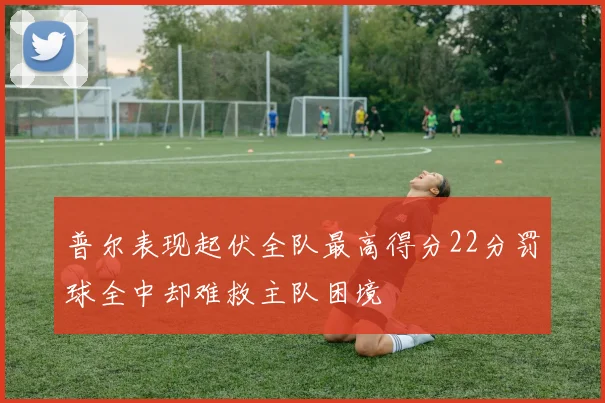 普尔表现起伏全队最高得分22分罚球全中却难救主队困境