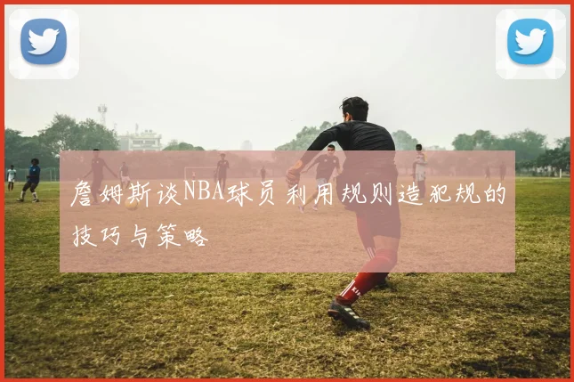 詹姆斯谈NBA球员利用规则造犯规的技巧与策略