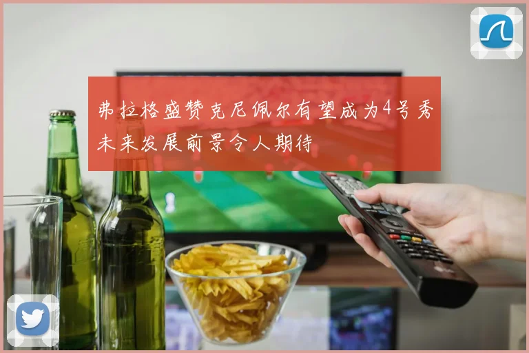 弗拉格盛赞克尼佩尔有望成为4号秀未来发展前景令人期待