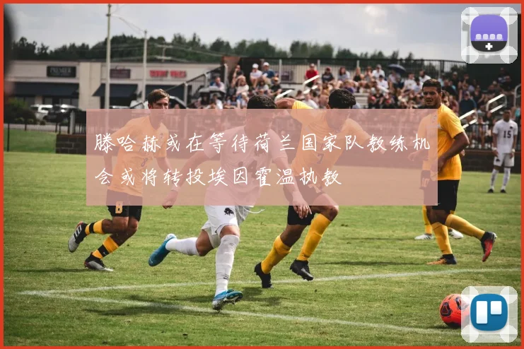 滕哈赫或在等待荷兰国家队教练机会或将转投埃因霍温执教