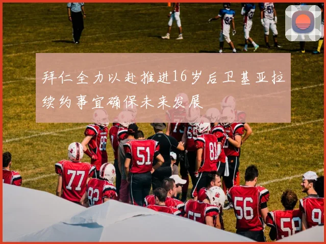 拜仁全力以赴推进16岁后卫基亚拉续约事宜确保未来发展