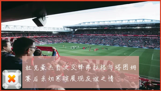 杜克豪杰首次交锋弗拉格与塔图姆赛后亲切寒暄展现友谊之情