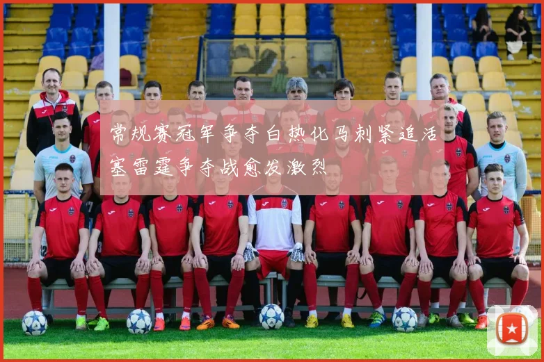 常规赛冠军争夺白热化马刺紧追活塞雷霆争夺战愈发激烈