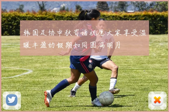 韩国足协中秋寄语祝愿大家享受温暖丰盈的假期如同圆满明月