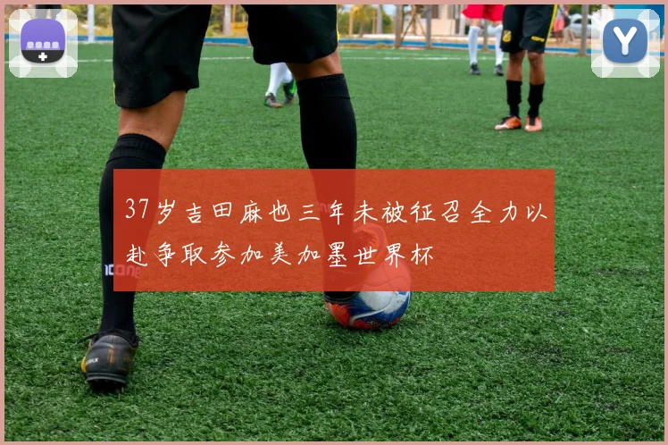 37岁吉田麻也三年未被征召全力以赴争取参加美加墨世界杯