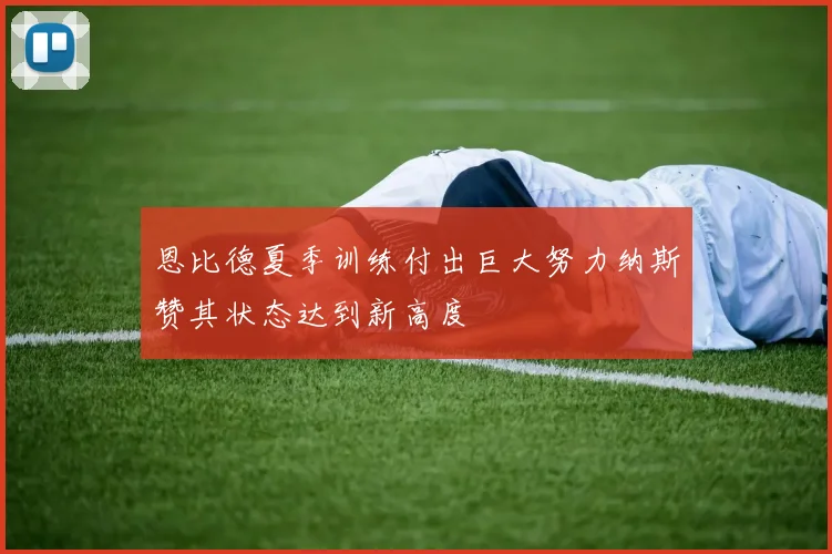 恩比德夏季训练付出巨大努力纳斯赞其状态达到新高度