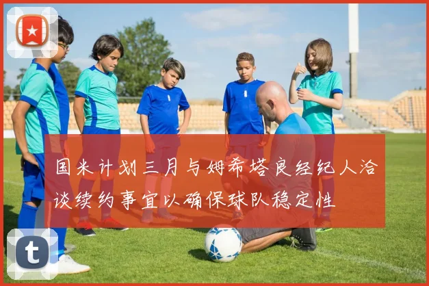 国米计划三月与姆希塔良经纪人洽谈续约事宜以确保球队稳定性