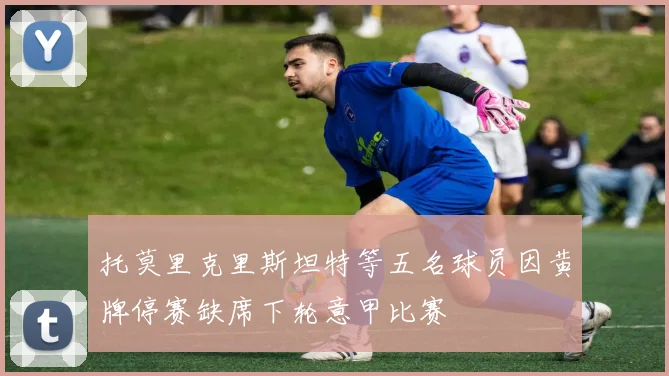 托莫里克里斯坦特等五名球员因黄牌停赛缺席下轮意甲比赛