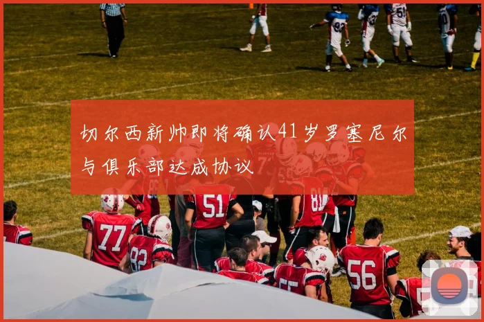 切尔西新帅即将确认41岁罗塞尼尔与俱乐部达成协议