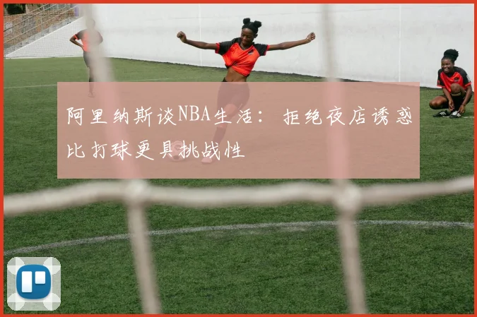 阿里纳斯谈NBA生活：拒绝夜店诱惑比打球更具挑战性