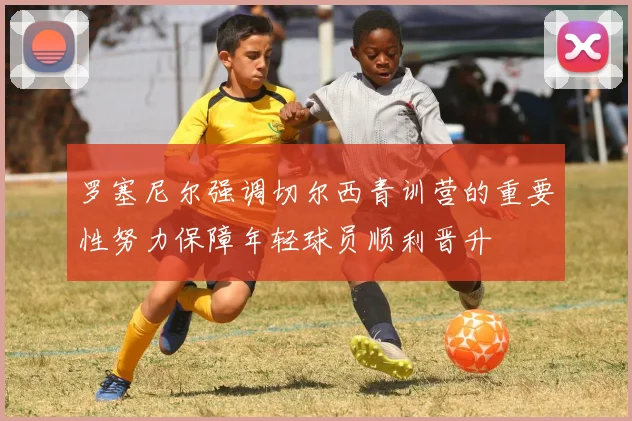 罗塞尼尔强调切尔西青训营的重要性努力保障年轻球员顺利晋升