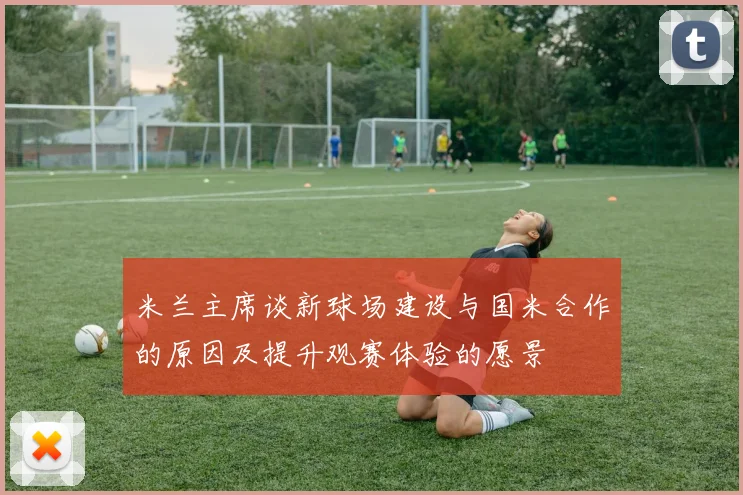 米兰主席谈新球场建设与国米合作的原因及提升观赛体验的愿景