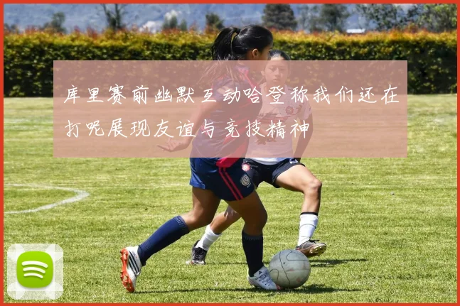 库里赛前幽默互动哈登称我们还在打呢展现友谊与竞技精神